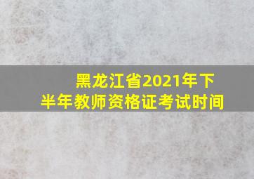 黑龙江省2021年下半年教师资格证考试时间