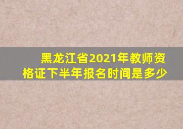 黑龙江省2021年教师资格证下半年报名时间是多少