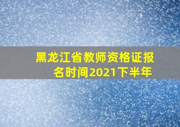 黑龙江省教师资格证报名时间2021下半年