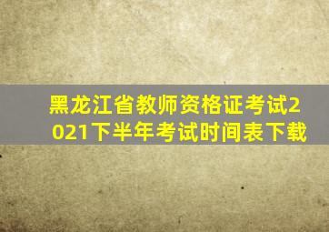 黑龙江省教师资格证考试2021下半年考试时间表下载