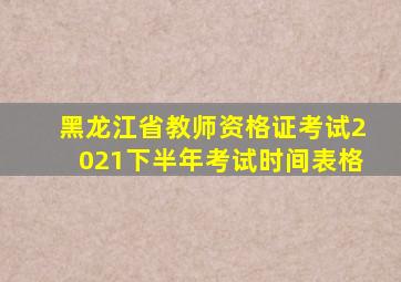 黑龙江省教师资格证考试2021下半年考试时间表格