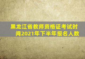 黑龙江省教师资格证考试时间2021年下半年报名人数