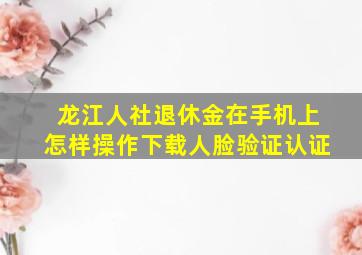 龙江人社退休金在手机上怎样操作下载人脸验证认证