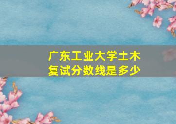 广东工业大学土木复试分数线是多少