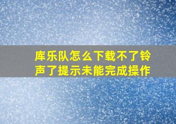 库乐队怎么下载不了铃声了提示未能完成操作